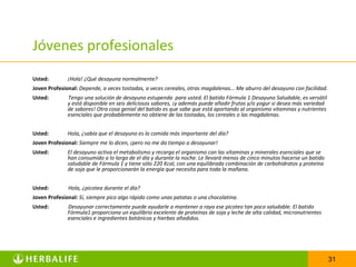 Jóvenes profesionales
Usted:        ¡Hola! ¿Qué desayuna normalmente?
Joven Profesional: Depende, a veces tostadas, a veces cereales, otras magdalenas... Me aburro del desayuno con facilidad.
Usted:        Tengo una solución de desayuno estupenda para usted. El batido Fórmula 1 Desayuno Saludable, es versátil
              y está disponible en seis deliciosos sabores, ¡y además puede añadir frutas y/o yogur si desea más variedad
              de sabores! Otra cosa genial del batido es que sabe que está aportando al organismo vitaminas y nutrientes
              esenciales que probablemente no obtiene de las tostadas, los cereales o las magdalenas.


Usted:        Hola, ¿sabía que el desayuno es la comida más importante del día?
Joven Profesional: Siempre me lo dicen, ¡pero no me da tiempo a desayunar!
Usted:        El desayuno activa el metabolismo y recarga el organismo con las vitaminas y minerales esenciales que se
              han consumido a lo largo de el día y durante la noche. Le llevará menos de cinco minutos hacerse un batido
              saludable de Fórmula 1 y tiene sólo 220 Kcal, con una equilibrada combinación de carbohidratos y proteína
              de soja que le proporcionarán la energía que necesita para toda la mañana.


Usted:        Hola, ¿picotea durante el día?
Joven Profesional: Sí, siempre pico algo rápido como unas patatas o una chocolatina.
Usted:        Desayunar correctamente puede ayudarle a mantener a raya ese picoteo tan poco saludable. El batido
              Fórmula1 proporciona un equilibrio excelente de proteínas de soja y leche de alta calidad, micronutrientes
              esenciales e ingredientes botánicos y hierbas añadidos.




                                                                                                                            31
 
