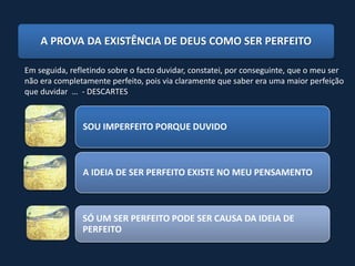 A PROVA DA EXISTÊNCIA DE DEUS COMO SER PERFEITO

Em seguida, refletindo sobre o facto duvidar, constatei, por conseguinte, que o meu ser
não era completamente perfeito, pois via claramente que saber era uma maior perfeição
que duvidar … - DESCARTES


               SOU IMPERFEITO PORQUE DUVIDO



               A IDEIA DE SER PERFEITO EXISTE NO MEU PENSAMENTO



               SÓ UM SER PERFEITO PODE SER CAUSA DA IDEIA DE
               PERFEITO
 