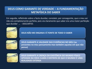 DEUS COMO GARANTE DE VERDADE – A FUNDAMENTAÇÃO
               METAFÍSICA DO SABER
Em seguida, refletindo sobre o facto duvidar, constatei, por conseguinte, que o meu ser
não era completamente perfeito, pois via claramente que saber era uma maior perfeição
que duvidar … - DESCARTES


               DEUS NÃO ME ENGANA E É FONTE DE TODO O SABER



               DEUS GARANTE A VALIDADE DAS EVIDÊNCIAS NO MEU (as
               presentes no meu pensamento mas também aquelas em que não
               penso)


               DEUS GARANTE A CRENÇA DA EXISTÊNCIA DO MUNDO FÍSICO
               APOIADA NA IDEIA CLARA E DISTINTA DE QUE O MUNDO É UMA
               REALIDADE EXTENSA
 