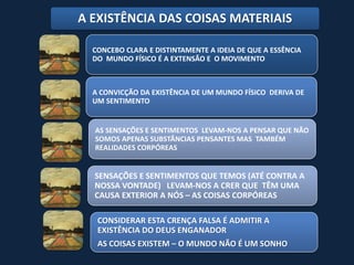 A EXISTÊNCIA DAS COISAS MATERIAIS

  CONCEBO CLARA E DISTINTAMENTE A IDEIA DE QUE A ESSÊNCIA
  DO MUNDO FÍSICO É A EXTENSÃO E O MOVIMENTO



  A CONVICÇÃO DA EXISTÊNCIA DE UM MUNDO FÍSICO DERIVA DE
  UM SENTIMENTO


  AS SENSAÇÕES E SENTIMENTOS LEVAM-NOS A PENSAR QUE NÃO
  SOMOS APENAS SUBSTÂNCIAS PENSANTES MAS TAMBÉM
  REALIDADES CORPÓREAS


  SENSAÇÕES E SENTIMENTOS QUE TEMOS (ATÉ CONTRA A
  NOSSA VONTADE) LEVAM-NOS A CRER QUE TÊM UMA
  CAUSA EXTERIOR A NÓS – AS COISAS CORPÓREAS

   CONSIDERAR ESTA CRENÇA FALSA É ADMITIR A
   EXISTÊNCIA DO DEUS ENGANADOR
   AS COISAS EXISTEM – O MUNDO NÃO É UM SONHO
 