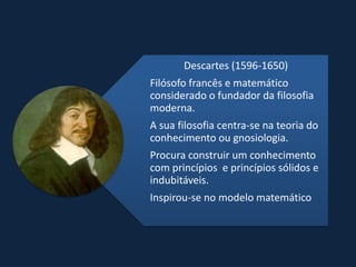 Descartes (1596-1650)
Filósofo francês e matemático
considerado o fundador da filosofia
moderna.
A sua filosofia centra-se na teoria do
conhecimento ou gnosiologia.
Procura construir um conhecimento
com princípios e princípios sólidos e
indubitáveis.
Inspirou-se no modelo matemático
 