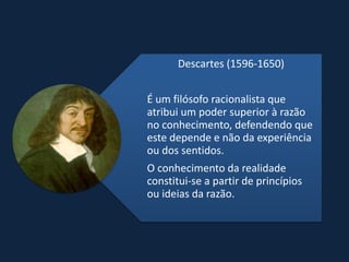 Descartes (1596-1650)


É um filósofo racionalista que
atribui um poder superior à razão
no conhecimento, defendendo que
este depende e não da experiência
ou dos sentidos.
O conhecimento da realidade
constitui-se a partir de princípios
ou ideias da razão.
 