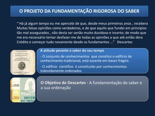 O PROJETO DA FUNDAMENTAÇÃO RIGOROSA DO SABER

“ Há já algum tempo eu me apercebi de que, desde meus primeiros anos , recebera
Muitas falsas opiniões como verdadeiras, e de que aquilo que fundei em princípios
tão mal assegurados , não devia ser senão muito duvidoso e incerto; de modo que
me era necessário tentar desfazer-me de todas as opiniões a que até então dera
Crédito e começar tudo novamente desde os fundamentos …” Descartes

              A atitude perante o saber do seu tempo
              - O conjunto de conhecimentos que constitui o edifício de
              conhecimento tradicional, está assente em bases frágeis
              - O edifício científico é constituído por conhecimentos
              indevidamente ordenados


              O Objetivo de Descartes - A fundamentação do saber e
              a sua ordenação
 
