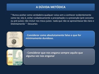 A DÚVIDA METÓDICA

“ Nunca aceitar como verdadeira qualquer coisa sem a conhecer evidentemente
como tal, isto é, evitar cuidadosamente a precipitação e a prevenção (pré-conceito
ou pré-juízo); não incluir nos meus juízos nada que não se apresentasse tão clara e
Distintamente “ Descartes



              - Considerar como absolutamente falso o que for
              minimamente duvidoso.




               - Considerar que nos engana sempre aquilo que
               alguma vez nos enganar
 