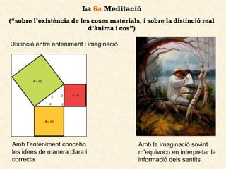 La 6a Meditació
(“sobre l’existència de les coses materials, i sobre la distinció real
d’ànima i cos”)
Distinció entre enteniment i imaginació
Amb l’enteniment concebo
les idees de manera clara i
correcta
Amb la imaginació sovint
m’equivoco en interpretar la
informació dels sentits
 