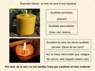 Exemple clàssic: un tros de cera d’una espelma
Per tant, és la raó i no els sentits l’eina per conèixer el món material.
Qualitats primàries:
extensió
Qualitats secundàries:
Color, olor, textura, …
Escalfant la cera, les seves qualitats
canvien. Deixa de ser cera?
No: la meva ment entén que, malgrat
els canvis, això segueix essent cera
 