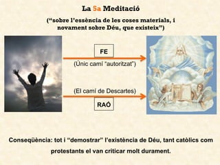 (Únic camí “autoritzat”)
Conseqüència: tot i “demostrar” l’existència de Déu, tant catòlics com
protestants el van criticar molt durament.
La 5a Meditació
(“sobre l’essència de les coses materials, i
novament sobre Déu, que existeix”)
FE
RAÓ
(El camí de Descartes)
 