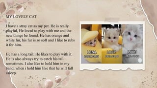 MY LOVELY CAT
I have a stray cat as my pet. He is really
playful, He loved to play with me and the
new things he found. He has orange and
white fur, his fur is so soft and I like to rubs
it for him.
He has a long tail. He likes to play with it.
He is also always try to catch his tail
sometimes. I also like to hold him in my
hand, when i hold him like that he will fall
asleep.
 