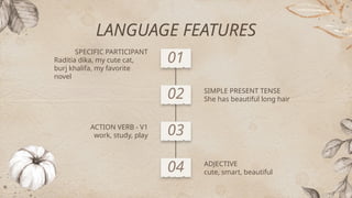 SPECIFIC PARTICIPANT
Raditia dika, my cute cat,
burj khalifa, my favorite
novel
01
ADJECTIVE
cute, smart, beautiful
SIMPLE PRESENT TENSE
She has beautiful long hair
ACTION VERB - V1
work, study, play
04
02
03
LANGUAGE FEATURES
 