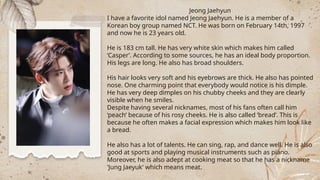 Jeong Jaehyun
I have a favorite idol named Jeong Jaehyun. He is a member of a
Korean boy group named NCT. He was born on February 14th, 1997
and now he is 23 years old.
He is 183 cm tall. He has very white skin which makes him called
‘Casper’. According to some sources, he has an ideal body proportion.
His legs are long. He also has broad shoulders.
His hair looks very soft and his eyebrows are thick. He also has pointed
nose. One charming point that everybody would notice is his dimple.
He has very deep dimples on his chubby cheeks and they are clearly
visible when he smiles.
Despite having several nicknames, most of his fans often call him
‘peach’ because of his rosy cheeks. He is also called ‘bread’. This is
because he often makes a facial expression which makes him look like
a bread.
He also has a lot of talents. He can sing, rap, and dance well. He is also
good at sports and playing musical instruments such as piano.
Moreover, he is also adept at cooking meat so that he has a nickname
'Jung Jaeyuk' which means meat.
 