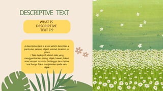 DESCRIPTIVE TEXT
WHAT IS
DESCRIPTIVE
TEXT ???
A descriptive text is a text which describes a
particular person, object, animal, location, or
place
( Teks deskriptif adalah teks yang
menggambarkan orang, objek, hewan, lokasi,
atau tempat tertentu. Sehingga, descriptive
text hanya fokus menjelaskan pada satu
objek.)
 