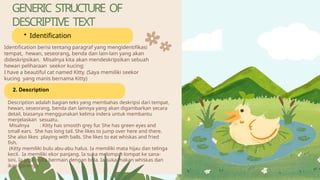 GENERIC STRUCTURE OF
DESCRIPTIVE TEXT
• Identification
Identification berisi tentang paragraf yang mengidentifikasi
tempat, hewan, seseorang, benda dan lain-lain yang akan
dideskripsikan. Misalnya kita akan mendeskripsikan sebuah
hewan peliharaan seekor kucing:
I have a beautiful cat named Kitty. (Saya memiliki seekor
kucing yang manis bernama Kitty)
2. Description
Description adalah bagian teks yang membahas deskripsi dari tempat,
hewan, seseorang, benda dan lainnya yang akan digambarkan secara
detail, biasanya menggunakan kelima indera untuk membantu
menjelaskan sesuatu.
Misalnya : Kitty has smooth grey fur. She has green eyes and
small ears. She has long tail. She likes to jump over here and there.
She also likes playing with balls. She likes to eat whiskas and fried
fish.
(Kitty memiliki bulu abu-abu halus. Ia memiliki mata hijau dan telinga
kecil. Ia memiliki ekor panjang. Ia suka melompat-lompat ke sana-
sini. Ia juga suka bermain dengan bola. Ia suka makan whiskas dan
ikan goreng.)
 