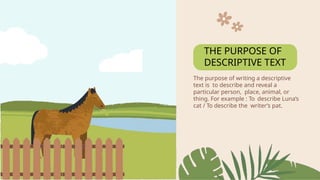 The purpose of writing a descriptive
text is to describe and reveal a
particular person, place, animal, or
thing. For example : To describe Luna’s
cat / To describe the writer’s pat.
THE PURPOSE OF
DESCRIPTIVE TEXT
 