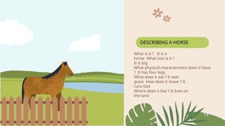 What is it ? It is a
horse What size is it ?
It is big
What physical characteristics does it have
? It has four legs
What does it eat ? It eats
grass How does it move ? It
runs fast
Where does it live ? It lives on
the land
DESCRIBING A HORSE
 