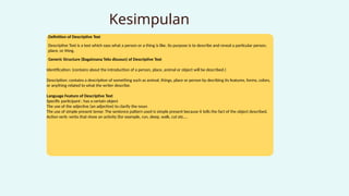 Kesimpulan
Definition of Descriptive Text
Descriptive Text is a text which says what a person or a thing is like. Its purpose is to describe and reveal a particular person,
place, or thing.
Generic Structure (Bagaimana Teks disusun) of Descriptive Text
Identification: (contains about the introduction of a person, place, animal or object will be described.)
Description: contains a description of something such as animal, things, place or person by decribing its features, forms, colors,
or anything related to what the writer describe.
Language Feature of Descriptive Text
Specific participant : has a certain object
The use of the adjective (an adjective) to clarify the noun
The use of simple present tense: The sentence pattern used is simple present because it tells the fact of the object described.
Action verb: verbs that show an activity (for example, run, sleep, walk, cut etc….
 
