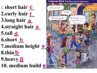 1. short hair __
2.curly hair __
3.long hair __
4.straight hair __
5.tall __
6.short __
7.medium height __
8.thin__
9.heavy__
10. medium build __
c
f
a
a
d
h
e
b
g
e
 