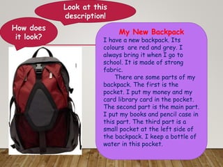 Look at this
description!
My New Backpack
I have a new backpack. Its
colours are red and grey. I
always bring it when I go to
school. It is made of strong
fabric.
There are some parts of my
backpack. The first is the
pocket. I put my money and my
card library card in the pocket.
The second part is the main part.
I put my books and pencil case in
this part. The third part is a
small pocket at the left side of
the backpack. I keep a bottle of
water in this pocket.
clipart
How does
it look?
 