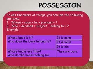 POSSESSION
To ask the owner of things, you can use the following
patterns.
1. Whose + noun + be + pronoun + ?
2. Who + do/does + subject + belong to + ?
Example:
Whose book is it?
Who does the book belong to?
It is mine.
It is hers.
It is his.
Whose books are they?
Who do the books belong to?
They are ours.
 