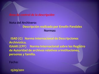 Área de control de la descripción:  Nota del Archivero:  Descripción realizada por Emelin Pandales  Normas:  ISAD (G)  Norma Internacional de Descripciones Archivística.  ISAAR (CPF)  Norma Internacional sobre los Registro de Autoridad de archivos relativos a Instituciones, personas y familia.  Fecha:  15/09/2011 