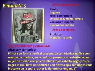 Área de Contenido y estructura: Alcance y contenido : Pintura en forma vertical presentada con técnica acrílica con marcos de madera, en la cual nos presenta un retrato de una mujer de medio cuerpo con labios rojos caballo largo y color negro la cual lleva un sombreo con flores rojas con una mirada inocente en la cual el autor la denomina “Ingenua” 