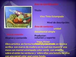 Área de Identificación:  Titulo:  Vino Tinto Estampado  Nivel de descripción:  unidad documental simple  volumen y soporte:  dimensiones 17x20 Área de contexto:  Productor:  Vega, Víctor  Alcance y contenido  Obra artística  en forma horizontal presentada en técnica acrílica  con marco de madera en la cual nos muestra  una mesa con mantel estampado color verde  con amarillo sobre el están las verduras y  sobre ellas una botella de vino con una pared color azul como fondo. Área de contenido:  