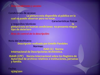 Área condiciones y acceso:  Condiciones de acceso:  La pintura esta disponible al público en la cual se puede observar pero no tocar.  Características físicas y requisitos técnicos:  la pintura esta en buenas condiciones  no presenta ningún tipo de deterioro Área de control de la descripción:  Nota del Archivero:  Descripción realizada por Emelin Pandales  Normas:  ISAD (G)  Norma Internacional de Descripciones Archivística.  ISAAR (CPF)  Norma Internacional sobre los Registro de Autoridad de archivos relativos a Instituciones, personas y familia.  Fecha:  15/09/2011 