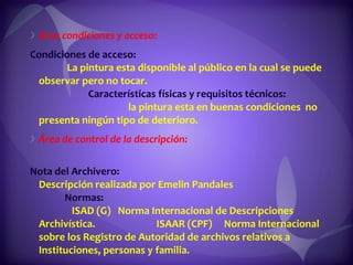 Área condiciones y acceso:  Condiciones de acceso:  La pintura esta disponible al público en la cual se puede observar pero no tocar.  Características físicas y requisitos técnicos:  la pintura esta en buenas condiciones  no presenta ningún tipo de deterioro. Área de control de la descripción:  Nota del Archivero:  Descripción realizada por Emelin Pandales  Normas:  ISAD (G)  Norma Internacional de Descripciones Archivística.  ISAAR (CPF)  Norma Internacional sobre los Registro de Autoridad de archivos relativos a Instituciones, personas y familia.  Fecha:  21/09/2011 