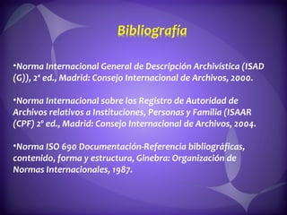 Norma Internacional General de Descripción Archivística (ISAD (G)), 2ª ed., Madrid: Consejo Internacional de Archivos, 2000.  Norma Internacional sobre los Registro de Autoridad de Archivos relativos a Instituciones, Personas y Familia (ISAAR (CPF) 2º ed., Madrid: Consejo Internacional de Archivos, 2004.  Norma ISO 690 Documentación-Referencia bibliográficas, contenido, forma y estructura, Ginebra: Organización de Normas Internacionales, 1987.  