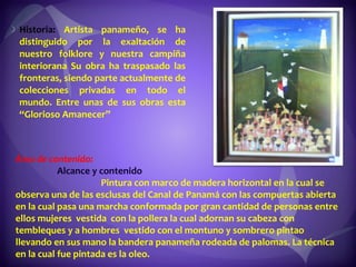 Historia:  Artista panameño, se ha distinguido por la exaltación de nuestro folklore y nuestra campiña interiorana Su obra ha traspasado las fronteras, siendo parte actualmente de colecciones privadas en todo el mundo. Entre unas de sus obras esta “Glorioso Amanecer”  Área de contenido:  Alcance y contenido  Pintura con marco de madera horizontal en la cual se observa una de las esclusas del Canal de Panamá con las compuertas abierta en la cual pasa una marcha conformada por gran cantidad de personas entre ellos mujeres  vestida  con la pollera la cual adornan su cabeza con tembleques y a hombres  vestido con el montuno y sombrero pintao llevando en sus mano la bandera panameña rodeada de palomas. La técnica en la cual fue pintada es la oleo. 