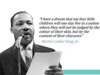 “I have a dream that my four little
children will one day live in a nation
where they will not be judged by the
colour of their skin, but by the
content of their character.”
- Martin Luther King, Jr.-
 
