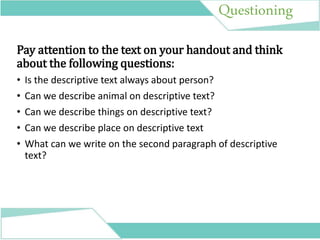 Questioning
Pay attention to the text on your handout and think
about the following questions:
• Is the descriptive text always about person?
• Can we describe animal on descriptive text?
• Can we describe things on descriptive text?
• Can we describe place on descriptive text
• What can we write on the second paragraph of descriptive
text?
 