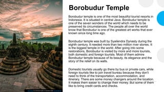 Borobudur Temple
Borobudur temple is one of the most beautiful tourist resorts in
Indonesia. It is situated in central Java. Borobudur temple is
one of the seven wonders of the world which needs to be
preserved its circumstances. The people all over the world
know that Borobudur is one of the greatest art works that ever
known since long time ago.
Borobudur temple was built by Syailendra Dynasty during the
eighth century. It needed more than two million river stones. It
is the biggest temple in the world. After going into some
restorations, Borobudur is visited by more and more tourists,
both domestic and foreign tourists. Most of them admire
Borobudur temple because of its beauty, its elegance and the
story of the relief on its walls.
Domestic tourists usually go there by bus or private cars, while
foreign tourists like to join travel bureau because they don’t
need to think of the transportation, accommodation, and
itinerary. There are some money changers around the location.
It makes them easier to change their money. But some of them
like to bring credit cards and checks.
This Photo by Unknown Author is licensed under CC BY-NC-ND
 