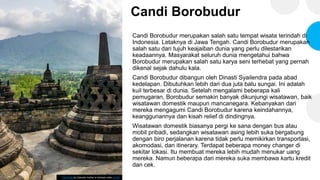 Candi Borobudur
Candi Borobudur merupakan salah satu tempat wisata terindah di
Indonesia. Letaknya di Jawa Tengah. Candi Borobudur merupakan
salah satu dari tujuh keajaiban dunia yang perlu dilestarikan
keadaannya. Masyarakat seluruh dunia mengetahui bahwa
Borobudur merupakan salah satu karya seni terhebat yang pernah
dikenal sejak dahulu kala.
Candi Borobudur dibangun oleh Dinasti Syailendra pada abad
kedelapan. Dibutuhkan lebih dari dua juta batu sungai. Ini adalah
kuil terbesar di dunia. Setelah mengalami beberapa kali
pemugaran, Borobudur semakin banyak dikunjungi wisatawan, baik
wisatawan domestik maupun mancanegara. Kebanyakan dari
mereka mengagumi Candi Borobudur karena keindahannya,
keanggunannya dan kisah relief di dindingnya.
Wisatawan domestik biasanya pergi ke sana dengan bus atau
mobil pribadi, sedangkan wisatawan asing lebih suka bergabung
dengan biro perjalanan karena tidak perlu memikirkan transportasi,
akomodasi, dan itinerary. Terdapat beberapa money changer di
sekitar lokasi. Itu membuat mereka lebih mudah menukar uang
mereka. Namun beberapa dari mereka suka membawa kartu kredit
dan cek.
This Photo by Unknown Author is licensed under CC BY
 