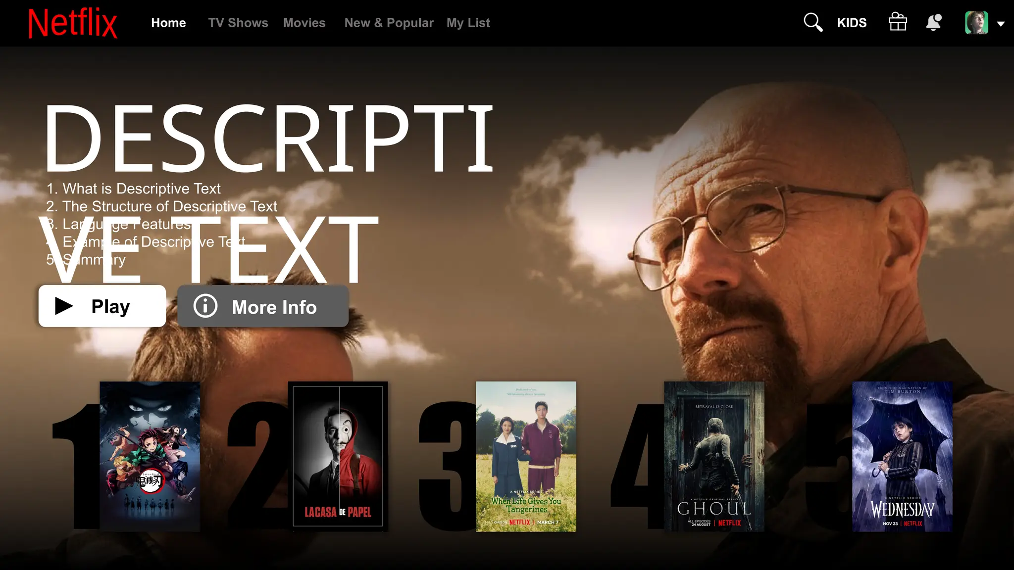 DESCRIPTI
VE TEXT
1. What is Descriptive Text
2. The Structure of Descriptive Text
3. Language Features
4. Example of Descriptive Text
5. Summary
1 2 3 4 5
Play More Info
Home TV Shows Movies New & Popular My List KIDS
 