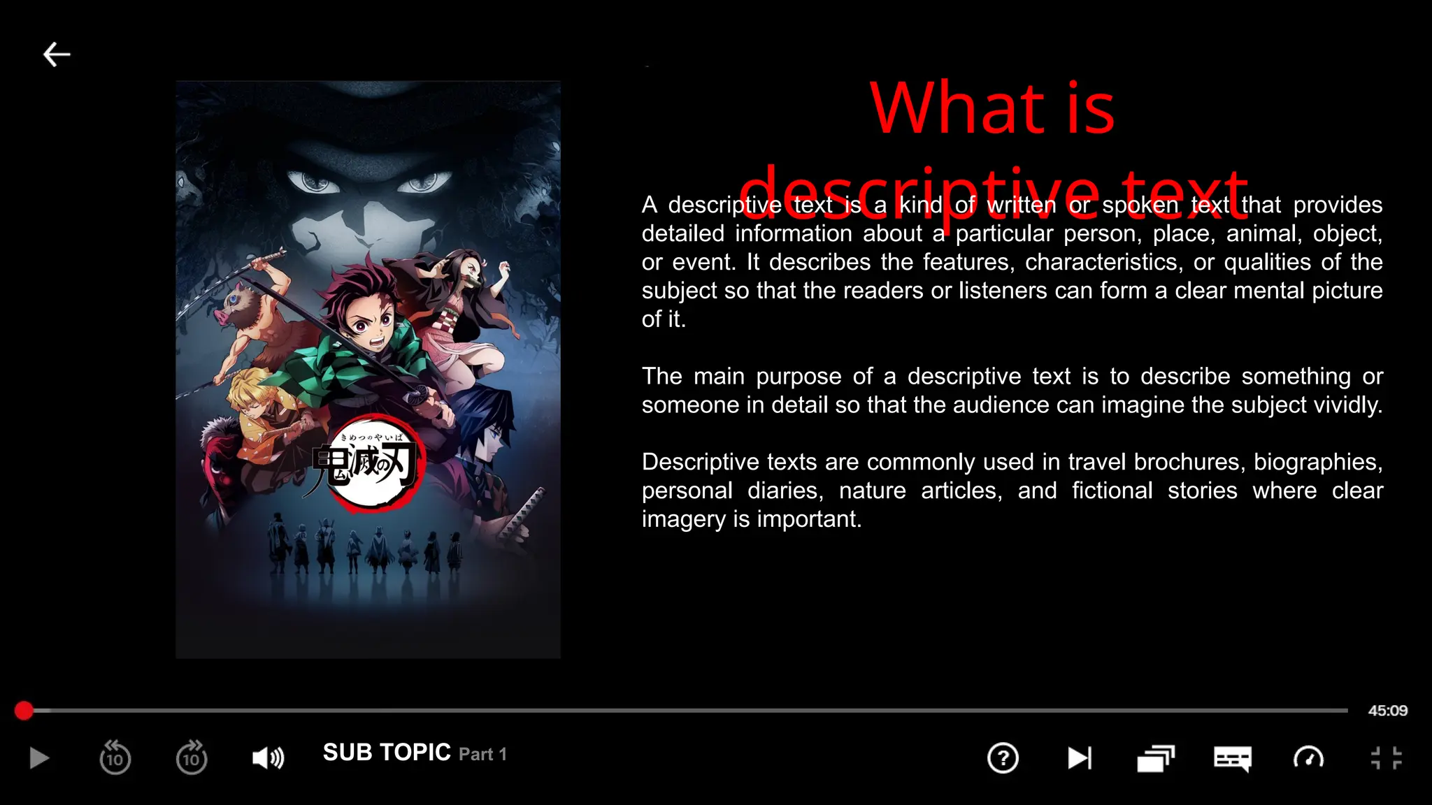 SUB TOPIC Part 1
1
What is
descriptive text
A descriptive text is a kind of written or spoken text that provides
detailed information about a particular person, place, animal, object,
or event. It describes the features, characteristics, or qualities of the
subject so that the readers or listeners can form a clear mental picture
of it.
The main purpose of a descriptive text is to describe something or
someone in detail so that the audience can imagine the subject vividly.
Descriptive texts are commonly used in travel brochures, biographies,
personal diaries, nature articles, and fictional stories where clear
imagery is important.
 