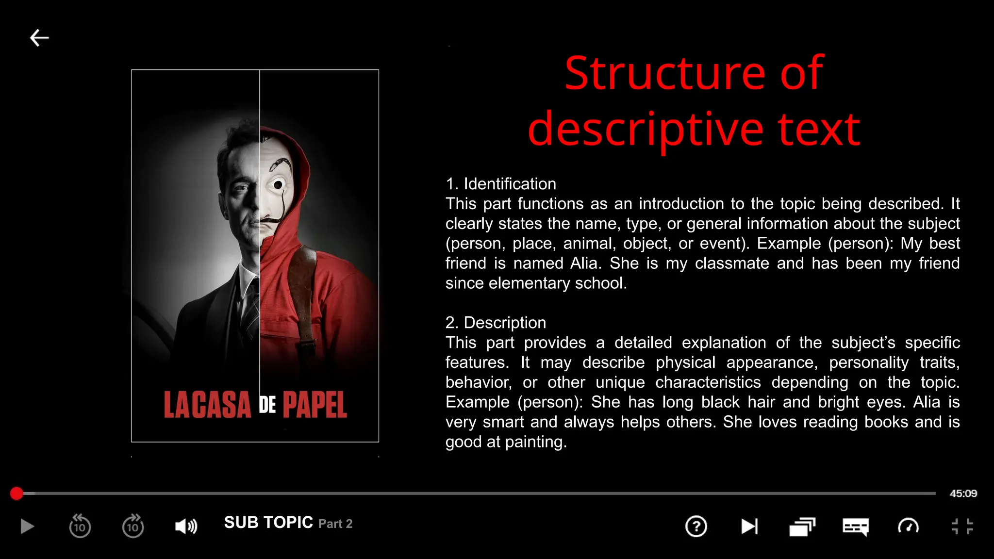 SUB TOPIC Part 2
2
Structure of
descriptive text
1. Identification
This part functions as an introduction to the topic being described. It
clearly states the name, type, or general information about the subject
(person, place, animal, object, or event). Example (person): My best
friend is named Alia. She is my classmate and has been my friend
since elementary school.
2. Description
This part provides a detailed explanation of the subject’s specific
features. It may describe physical appearance, personality traits,
behavior, or other unique characteristics depending on the topic.
Example (person): She has long black hair and bright eyes. Alia is
very smart and always helps others. She loves reading books and is
good at painting.
 