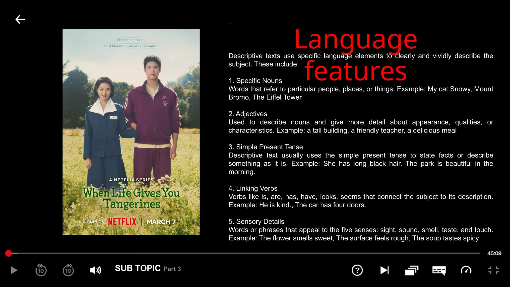SUB TOPIC Part 3
3
Language
features
Descriptive texts use specific language elements to clearly and vividly describe the
subject. These include:
1. Specific Nouns
Words that refer to particular people, places, or things. Example: My cat Snowy, Mount
Bromo, The Eiffel Tower
2. Adjectives
Used to describe nouns and give more detail about appearance, qualities, or
characteristics. Example: a tall building, a friendly teacher, a delicious meal
3. Simple Present Tense
Descriptive text usually uses the simple present tense to state facts or describe
something as it is. Example: She has long black hair. The park is beautiful in the
morning.
4. Linking Verbs
Verbs like is, are, has, have, looks, seems that connect the subject to its description.
Example: He is kind., The car has four doors.
5. Sensory Details
Words or phrases that appeal to the five senses: sight, sound, smell, taste, and touch.
Example: The flower smells sweet, The surface feels rough, The soup tastes spicy
 