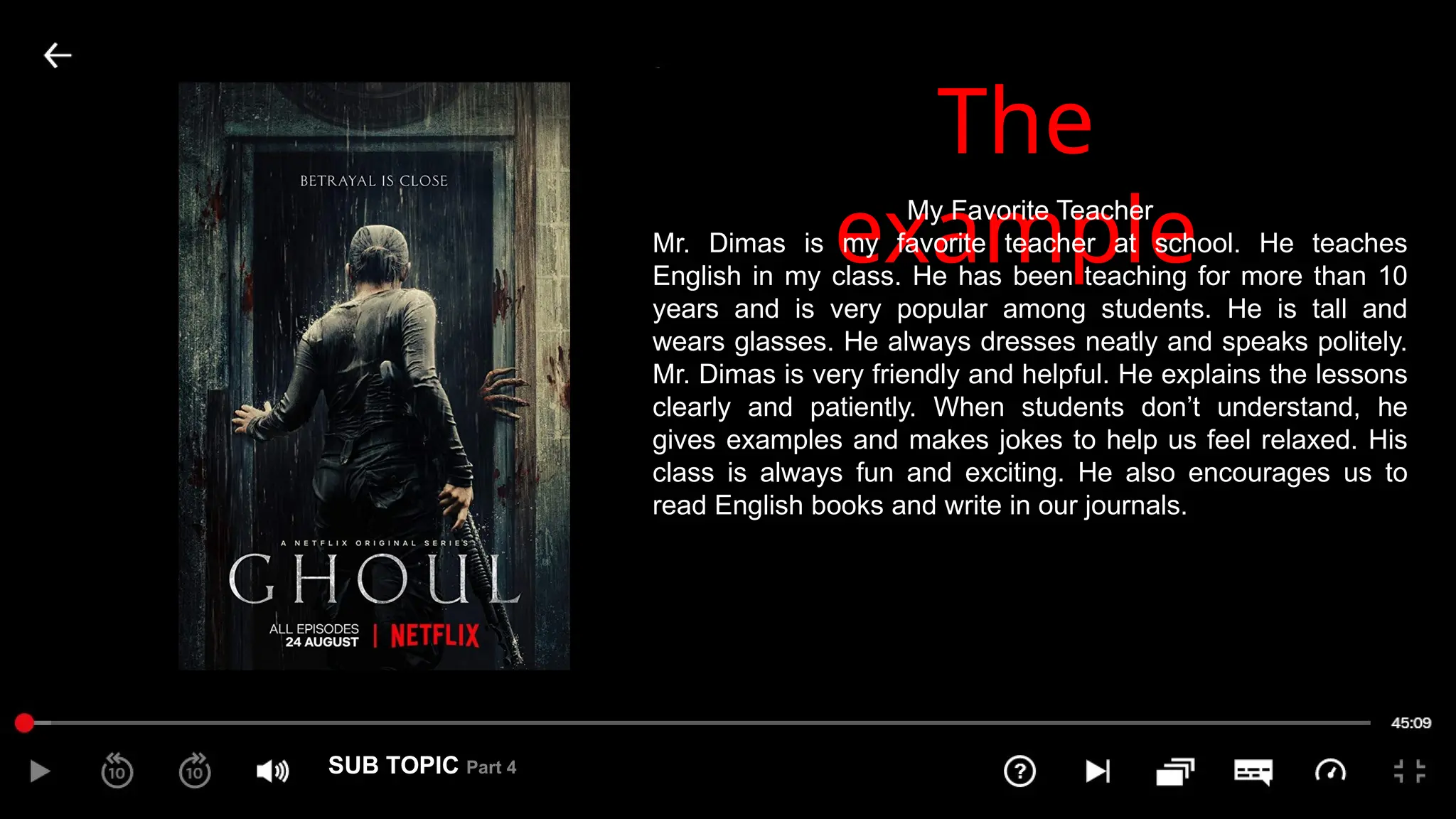 SUB TOPIC Part 4
4
The
example
My Favorite Teacher
Mr. Dimas is my favorite teacher at school. He teaches
English in my class. He has been teaching for more than 10
years and is very popular among students. He is tall and
wears glasses. He always dresses neatly and speaks politely.
Mr. Dimas is very friendly and helpful. He explains the lessons
clearly and patiently. When students don’t understand, he
gives examples and makes jokes to help us feel relaxed. His
class is always fun and exciting. He also encourages us to
read English books and write in our journals.
 