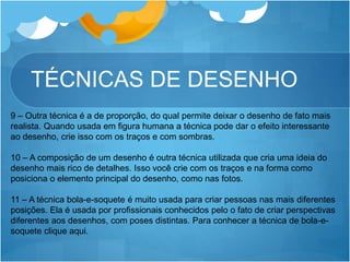 TÉCNICAS DE DESENHO
9 – Outra técnica é a de proporção, do qual permite deixar o desenho de fato mais
realista. Quando usada em figura humana a técnica pode dar o efeito interessante
ao desenho, crie isso com os traços e com sombras.
10 – A composição de um desenho é outra técnica utilizada que cria uma ideia do
desenho mais rico de detalhes. Isso você crie com os traços e na forma como
posiciona o elemento principal do desenho, como nas fotos.
11 – A técnica bola-e-soquete é muito usada para criar pessoas nas mais diferentes
posições. Ela é usada por profissionais conhecidos pelo o fato de criar perspectivas
diferentes aos desenhos, com poses distintas. Para conhecer a técnica de bola-e-
soquete clique aqui.
 