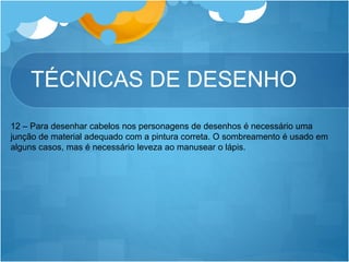 TÉCNICAS DE DESENHO
12 – Para desenhar cabelos nos personagens de desenhos é necessário uma
junção de material adequado com a pintura correta. O sombreamento é usado em
alguns casos, mas é necessário leveza ao manusear o lápis.
 