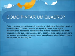 COMO PINTAR UM QUADRO?
Pintar um quadro é um ótimo modo exercitar a criatividade. Se quiser canalizar
seu Rembrandt ou Pollock interior, você pode aprender a começar a
desenvolver as habilidades e adquirir todo o material necessário para pintar
qualquer quadro que quiser. Aprenda como escolher tintas e pincéis, selecione
um assunto apropriado e pense em como passá-lo para a tela. Veja o primeiro
passo para mais informações.
 