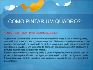 COMO PINTAR UM QUADRO?
TENTAR FAZER UMA PINTURA COM AQUARELA
O jeito mais barato e fácil de usar uma variedade de tintas é pintar com aquarela,
que está disponível em tubos, pequenos potes plásticos com múltiplas cores ou em
paletas. Dependendo da qualidade da pintura, a aquarela pode ser leve e pastosa
ou vibrante e vívida. É um jeito belo de começar, especialmente para paisagens e
pinturas caprichosas de natureza morta.[1]
Em seu estado básico, a tinta aquarela é grossa e pesada, e é trabalhada com um
pincel molhado para afiná-la com água, ou misturando a tinta com água na paleta.
É uma tinta clara, fácil de trabalhar para iniciantes, apesar de ser um pouco difícil
de controlar.
 