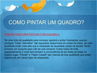 COMO PINTAR UM QUADRO?
TENTAR FAZER UMA PINTURA COM AQUARELA
Ter uma tinta de qualidade para começar ajudará a evitar frustrações quando
começar. Tintas "sennelier" são aquarelas disponíveis em potes de tubos, de uma
qualidade muito mais alta que a variedade de aquarelas usada na escola. Tente
comprar um conjunto para não ter que comprar muitos tubos de tinta
separadamente e você terá também a conveniência de ter todas as tintas no
mesmo lugar. "Pentel" e “Faber-Castell" são marcas de boa qualidade que estão
disponíveis em várias lojas de artesanato.
 