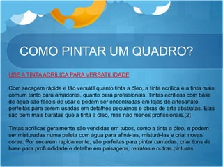 COMO PINTAR UM QUADRO?
USE A TINTA ACRÍLICA PARA VERSATILIDADE
Com secagem rápida e tão versátil quanto tinta a óleo, a tinta acrílica é a tinta mais
comum tanto para amadores, quanto para profissionais. Tintas acrílicas com base
de água são fáceis de usar e podem ser encontradas em lojas de artesanato,
perfeitas para serem usadas em detalhes pequenos e obras de arte abstratas. Elas
são bem mais baratas que a tinta a óleo, mas não menos profissionais.[2]
Tintas acrílicas geralmente são vendidas em tubos, como a tinta a óleo, e podem
ser misturadas numa paleta com água para afiná-las, misturá-las e criar novas
cores. Por secarem rapidamente, são perfeitas para pintar camadas, criar tons de
base para profundidade e detalhe em paisagens, retratos e outras pinturas.
 