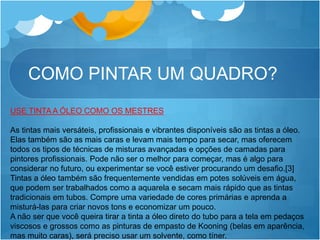 COMO PINTAR UM QUADRO?
USE TINTA A ÓLEO COMO OS MESTRES
As tintas mais versáteis, profissionais e vibrantes disponíveis são as tintas a óleo.
Elas também são as mais caras e levam mais tempo para secar, mas oferecem
todos os tipos de técnicas de misturas avançadas e opções de camadas para
pintores profissionais. Pode não ser o melhor para começar, mas é algo para
considerar no futuro, ou experimentar se você estiver procurando um desafio.[3]
Tintas a óleo também são frequentemente vendidas em potes solúveis em água,
que podem ser trabalhados como a aquarela e secam mais rápido que as tintas
tradicionais em tubos. Compre uma variedade de cores primárias e aprenda a
misturá-las para criar novos tons e economizar um pouco.
A não ser que você queira tirar a tinta a óleo direto do tubo para a tela em pedaços
viscosos e grossos como as pinturas de empasto de Kooning (belas em aparência,
mas muito caras), será preciso usar um solvente, como tíner.
 
