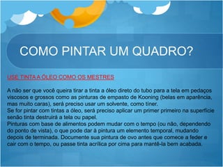 COMO PINTAR UM QUADRO?
USE TINTA A ÓLEO COMO OS MESTRES
A não ser que você queira tirar a tinta a óleo direto do tubo para a tela em pedaços
viscosos e grossos como as pinturas de empasto de Kooning (belas em aparência,
mas muito caras), será preciso usar um solvente, como tíner.
Se for pintar com tintas a óleo, será preciso aplicar um primer primeiro na superfície
senão tinta destruirá a tela ou papel.
Pinturas com base de alimentos podem mudar com o tempo (ou não, dependendo
do ponto de vista), o que pode dar à pintura um elemento temporal, mudando
depois de terminada. Documente sua pintura de ovo antes que comece a feder e
cair com o tempo, ou passe tinta acrílica por cima para mantê-la bem acabada.
 