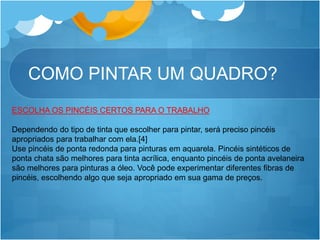 COMO PINTAR UM QUADRO?
ESCOLHA OS PINCÉIS CERTOS PARA O TRABALHO
Dependendo do tipo de tinta que escolher para pintar, será preciso pincéis
apropriados para trabalhar com ela.[4]
Use pincéis de ponta redonda para pinturas em aquarela. Pincéis sintéticos de
ponta chata são melhores para tinta acrílica, enquanto pincéis de ponta avelaneira
são melhores para pinturas a óleo. Você pode experimentar diferentes fibras de
pincéis, escolhendo algo que seja apropriado em sua gama de preços.
 