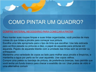 COMO PINTAR UM QUADRO?
COMPRE MATERIAL NECESSÁRIO PARA COMEÇAR A PINTAR
Para manter suas roupas limpas e suas tintas organizadas, você precisa de mais
coisas do que tintas e pincéis para começar sua pintura.
Escolha uma tela apropriada para o tipo de tinta que escolher. Use tela esticada
para acrílica pesada ou pinturas a óleo, e papel de aquarela para pinturas em
aquarela. Papéis de aquarela lidarão com a umidade das tintas sem se enrolar ou
enfraquecer.
Mantenha uma variedade de copos ao lado para molhar seus pincéis e limpá-los, e
mantenha a água por perto se for usar aquarela. Use copos velhos.
Compre uma paleta ou bandeja de pintura, de preferência brancas. Isso permite que
você tenha um fundo branco para checar a exatidão da cor. Usar pratos de vidro é
uma alternativa comum
 