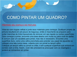 COMO PINTAR UM QUADRO?
PREPARE SEU ESPAÇO DE PINTURA
Vista-se com roupas velhas e junte seus materiais para começar. Qualquer projeto de
pintura resultará em um pouco de bagunça, então é importante se preparar para
evitar manchas de tinta impossíveis de remover em seu tapete ou outras superfícies.
Para começar a pintar, encontre uma área aberta com muita luz para você se ajeitar.
É comum usar um cavalete para pintar, mas não é necessário. Encontre uma
superfície dura, como uma velha prancheta para prender seu papel de aquarela ou
coloque uma tela numa mesa, coberta com um jornal ou lençol velho.
Coloque um lençol velho ou jornal no chão, e em qualquer superfície que entrará em
contato com a tinta. Assim, você não precisará se preocupar com os respingos e
poderá se concentrar em pintar.
 