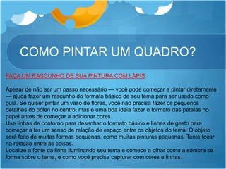COMO PINTAR UM QUADRO?
FAÇA UM RASCUNHO DE SUA PINTURA COM LÁPIS
Apesar de não ser um passo necessário — você pode começar a pintar diretamente
— ajuda fazer um rascunho do formato básico de seu tema para ser usado como
guia. Se quiser pintar um vaso de flores, você não precisa fazer os pequenos
detalhes do pólen no centro, mas é uma boa ideia fazer o formato das pétalas no
papel antes de começar a adicionar cores.
Use linhas de contorno para desenhar o formato básico e linhas de gesto para
começar a ter um senso de relação de espaço entre os objetos do tema. O objeto
será feito de muitas formas pequenas, como muitas pinturas pequenas. Tente focar
na relação entre as coisas.
Localize a fonte da linha iluminando seu tema e comece a olhar como a sombra se
forma sobre o tema, e como você precisa capturar com cores e linhas.
 